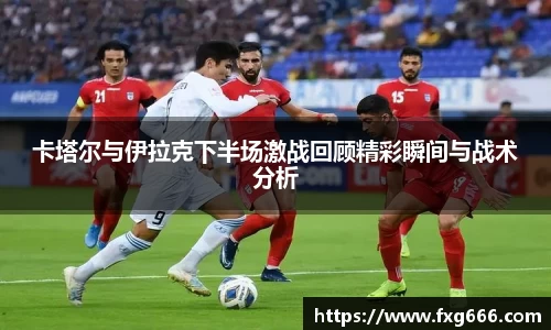 卡塔尔与伊拉克下半场激战回顾精彩瞬间与战术分析