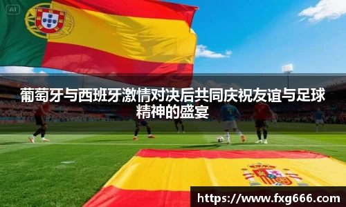 葡萄牙与西班牙激情对决后共同庆祝友谊与足球精神的盛宴
