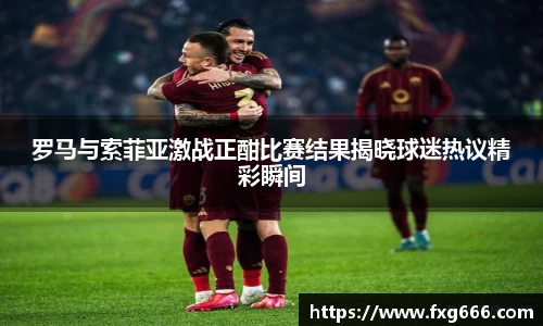 罗马与索菲亚激战正酣比赛结果揭晓球迷热议精彩瞬间